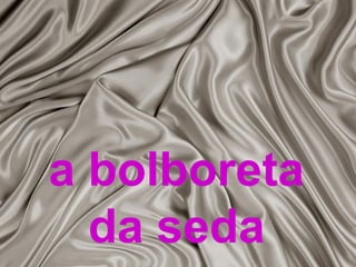 a bolboreta 
da seda 
 