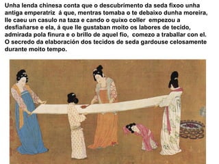 Unha lenda chinesa conta que o descubrimento da seda fixoo unha 
antiga emperatriz á que, mentras tomaba o te debaixo dunh...