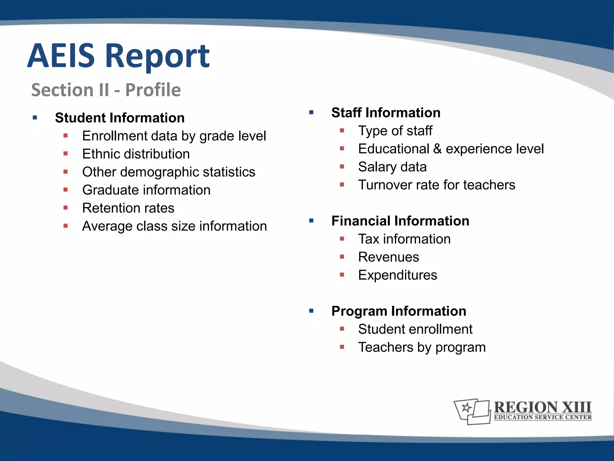 AEIS Report
Section II - Profile
   Student Information                    Staff Information
      Enrollment data by grade level         Type of staff
      Ethnic distribution                    Educational & experience level
      Other demographic statistics           Salary data
      Graduate information                   Turnover rate for teachers
      Retention rates
      Average class size information      Financial Information
                                              Tax information
                                              Revenues
                                              Expenditures

                                           Program Information
                                              Student enrollment
                                              Teachers by program
 