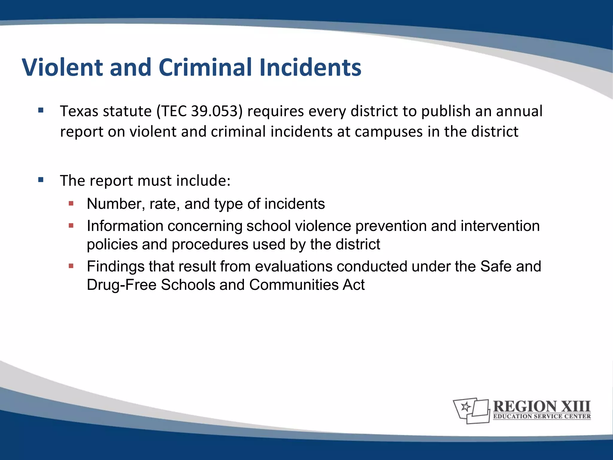 Violent and Criminal Incidents
  Texas statute (TEC 39.053) requires every district to publish an annual
   report on violent and criminal incidents at campuses in the district

  The report must include:
      Number, rate, and type of incidents
      Information concerning school violence prevention and intervention
       policies and procedures used by the district
      Findings that result from evaluations conducted under the Safe and
       Drug-Free Schools and Communities Act
 