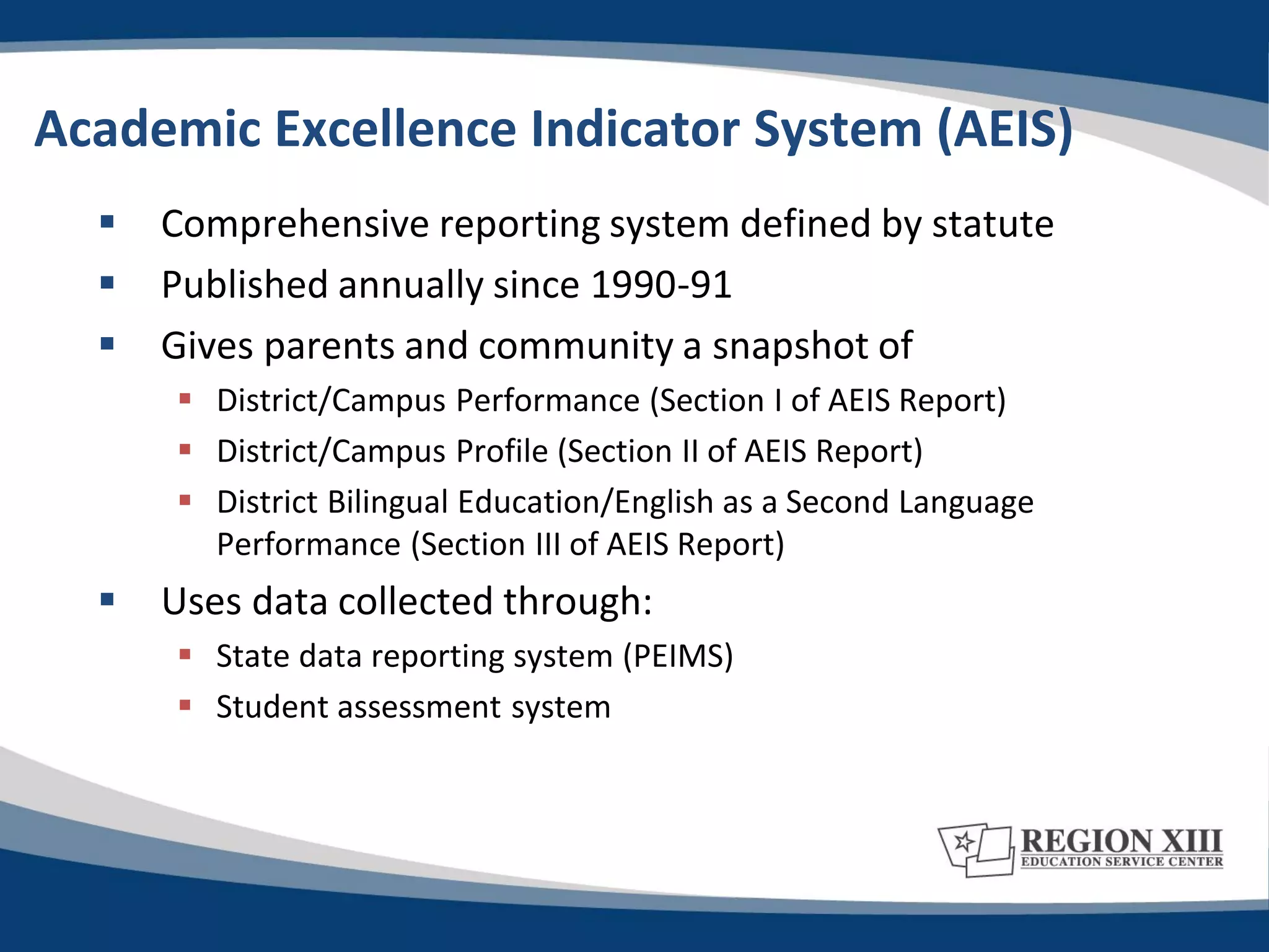 Academic Excellence Indicator System (AEIS)
     Comprehensive reporting system defined by statute
     Published annually since 1990-91
     Gives parents and community a snapshot of
       District/Campus Performance (Section I of AEIS Report)
       District/Campus Profile (Section II of AEIS Report)
       District Bilingual Education/English as a Second Language
        Performance (Section III of AEIS Report)
     Uses data collected through:
       State data reporting system (PEIMS)
       Student assessment system
 