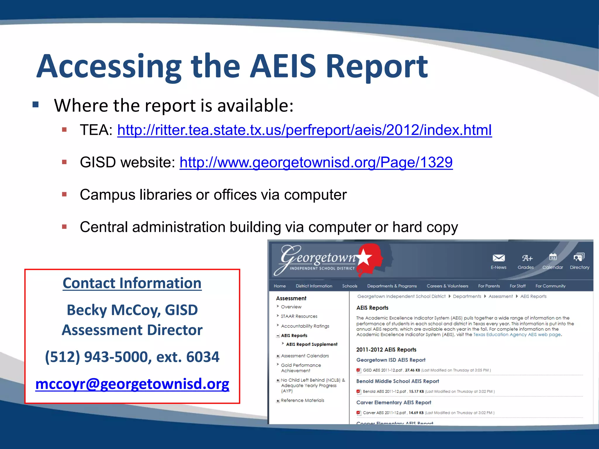 Accessing the AEIS Report
 Where the report is available:
    TEA: http://ritter.tea.state.tx.us/perfreport/aeis/2012/index.html

    GISD website: http://www.georgetownisd.org/Page/1329

    Campus libraries or offices via computer

    Central administration building via computer or hard copy


   Contact Information
   Becky McCoy, GISD
   Assessment Director
 (512) 943-5000, ext. 6034
mccoyr@georgetownisd.org
 