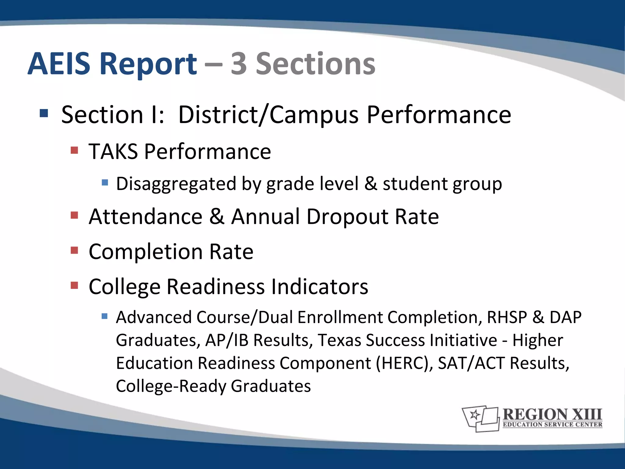 AEIS Report – 3 Sections
 Section I: District/Campus Performance
   TAKS Performance
      Disaggregated by grade level & student group
   Attendance & Annual Dropout Rate
   Completion Rate
   College Readiness Indicators
      Advanced Course/Dual Enrollment Completion, RHSP & DAP
       Graduates, AP/IB Results, Texas Success Initiative - Higher
       Education Readiness Component (HERC), SAT/ACT Results,
       College-Ready Graduates
 