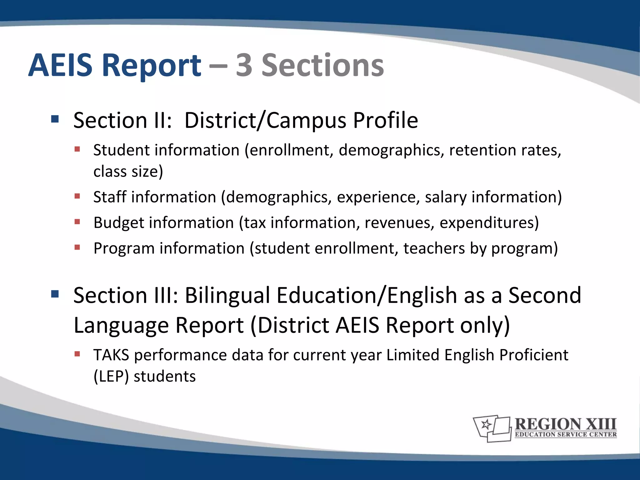 AEIS Report – 3 Sections
  Section II: District/Campus Profile
    Student information (enrollment, demographics, retention rates,
     class size)
    Staff information (demographics, experience, salary information)
    Budget information (tax information, revenues, expenditures)
    Program information (student enrollment, teachers by program)

  Section III: Bilingual Education/English as a Second
   Language Report (District AEIS Report only)
    TAKS performance data for current year Limited English Proficient
     (LEP) students
 
