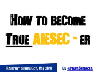 How to become
True AIESEC - er
“Painted” during Oct/Nov 2010 By @IvanaSendecka
 