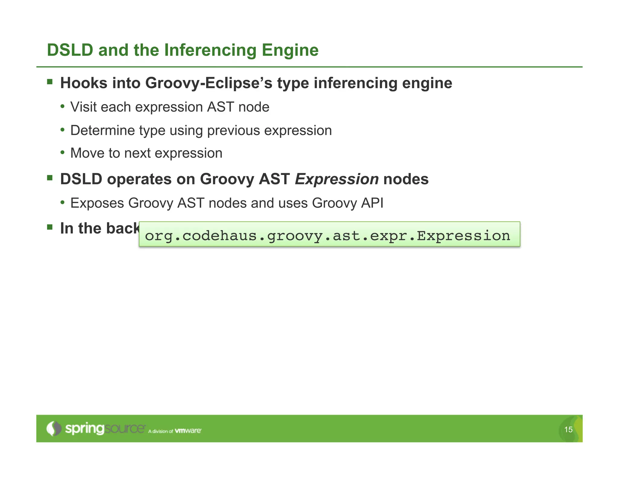 DSLD and the Inferencing Engine
  Hooks into Groovy-Eclipse’s type inferencing engine
 •  Visit each expression AST node
 •  Determine type using previous expression
 •  Move to next expression
  DSLD operates on Groovy AST Expression nodes
 •  Exposes Groovy AST nodes and uses Groovy API
  In the background, while typing (reconciling)
              org.codehaus.groovy.ast.expr.Expression!




                                                         15
 