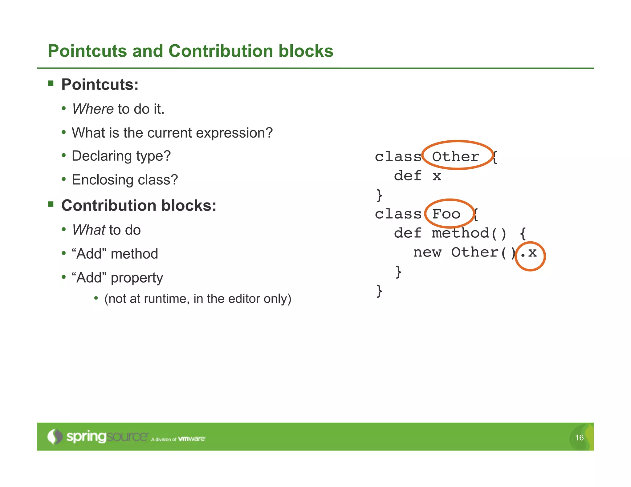 Pointcuts and Contribution blocks
  Pointcuts:
  •  Where to do it.
  •  What is the current expression?
  •  Declaring type?                             class Other {!
  •  Enclosing class?                               def x!
                                                 }!
  Contribution blocks:                          class Foo {!
  •  What to do                                     def method() {!
  •  “Add” method                                      new Other().x!
  •  “Add” property                                 }!
                                                 }!
       •  (not at runtime, in the editor only)




                                                                        16
 