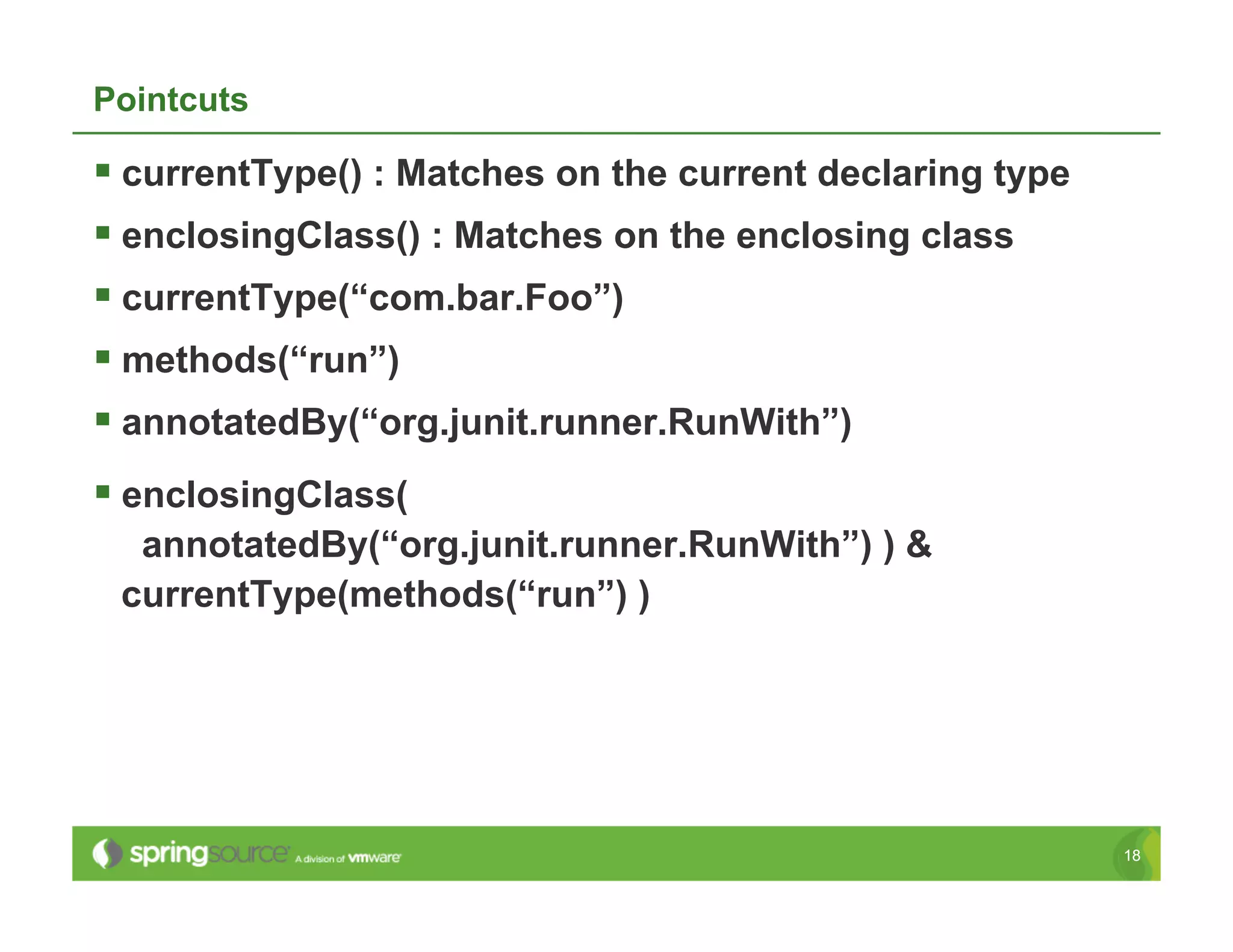 Pointcuts

  currentType() : Matches on the current declaring type
  enclosingClass() : Matches on the enclosing class
  currentType(“com.bar.Foo”)
  methods(“run”)
  annotatedBy(“org.junit.runner.RunWith”)
  enclosingClass(
  annotatedBy(“org.junit.runner.RunWith”) ) &
 currentType(methods(“run”) )




                                                           18
 