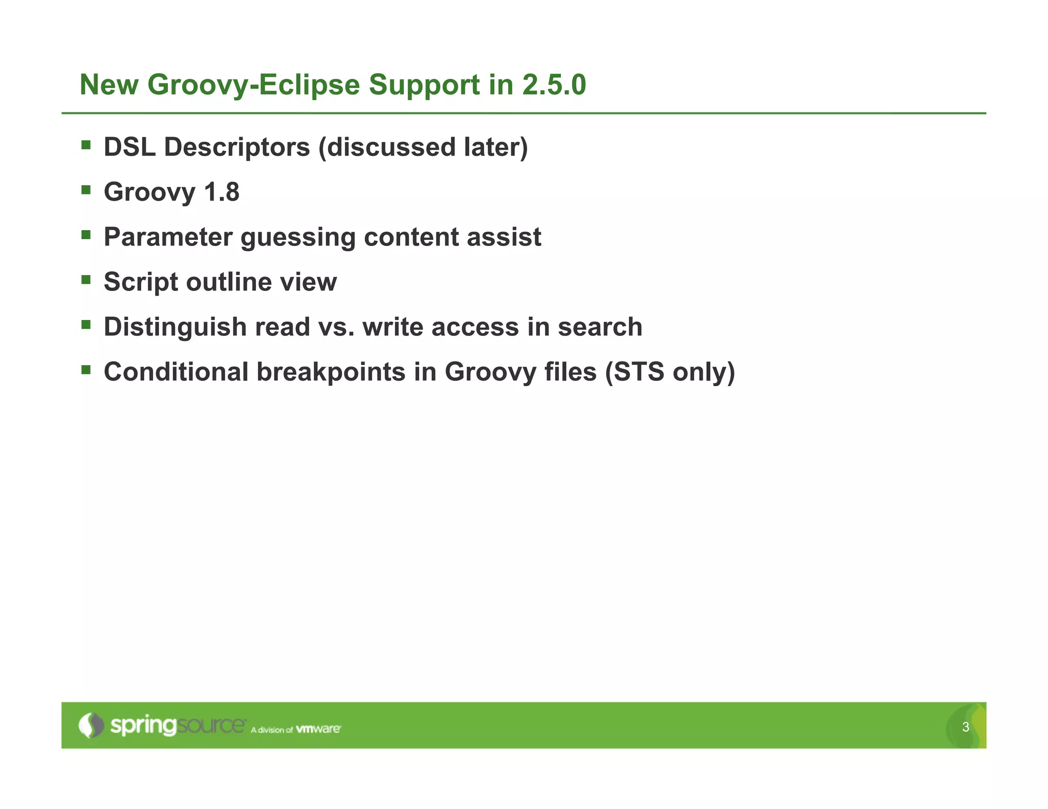 New Groovy-Eclipse Support in 2.5.0

  DSL Descriptors (discussed later)
  Groovy 1.8
  Parameter guessing content assist
  Script outline view
  Distinguish read vs. write access in search
  Conditional breakpoints in Groovy files (STS only)




                                                        3
 