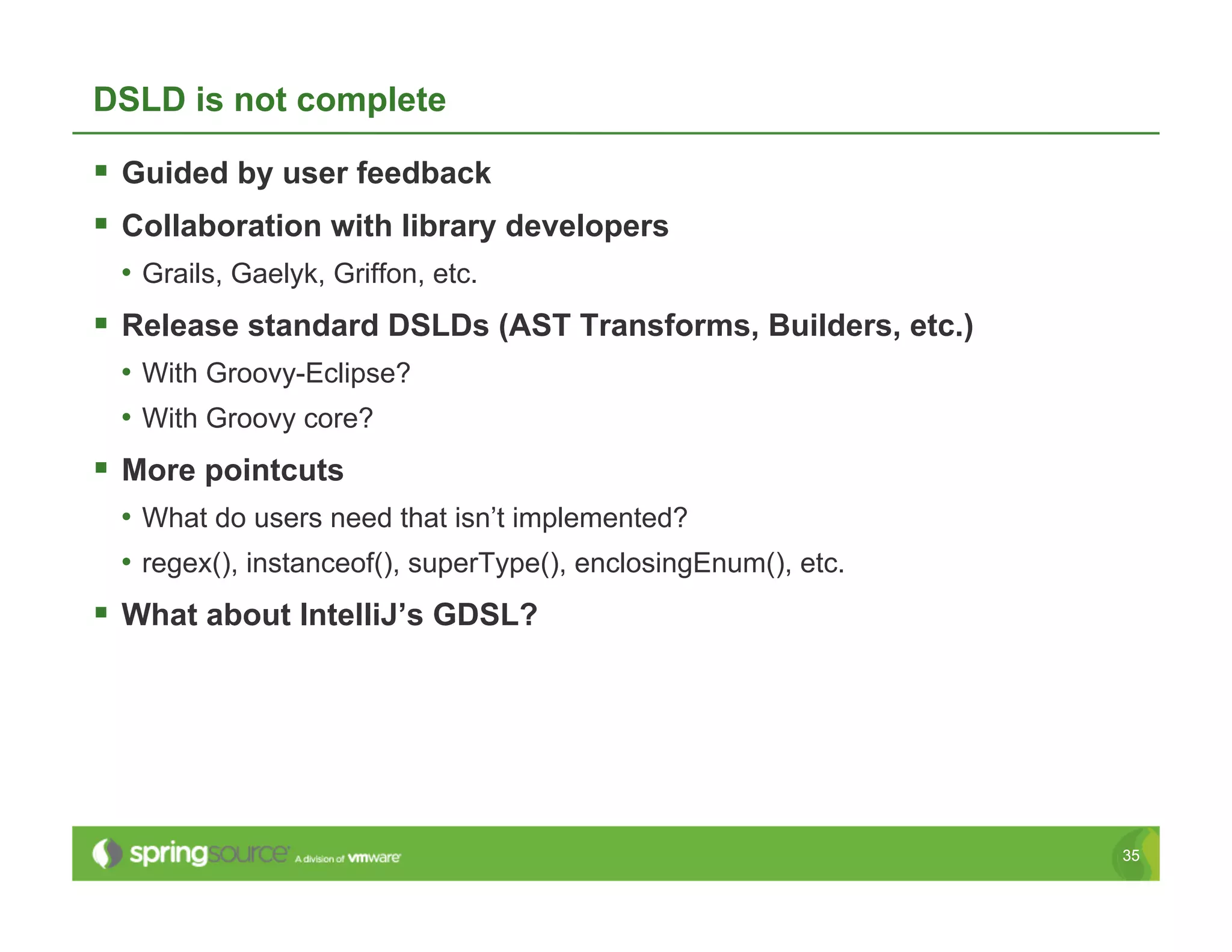 DSLD is not complete

  Guided by user feedback
  Collaboration with library developers
 •  Grails, Gaelyk, Griffon, etc.
  Release standard DSLDs (AST Transforms, Builders, etc.)
 •  With Groovy-Eclipse?
 •  With Groovy core?
  More pointcuts
 •  What do users need that isn’t implemented?
 •  regex(), instanceof(), superType(), enclosingEnum(), etc.
  What about IntelliJ’s GDSL?




                                                                35
 