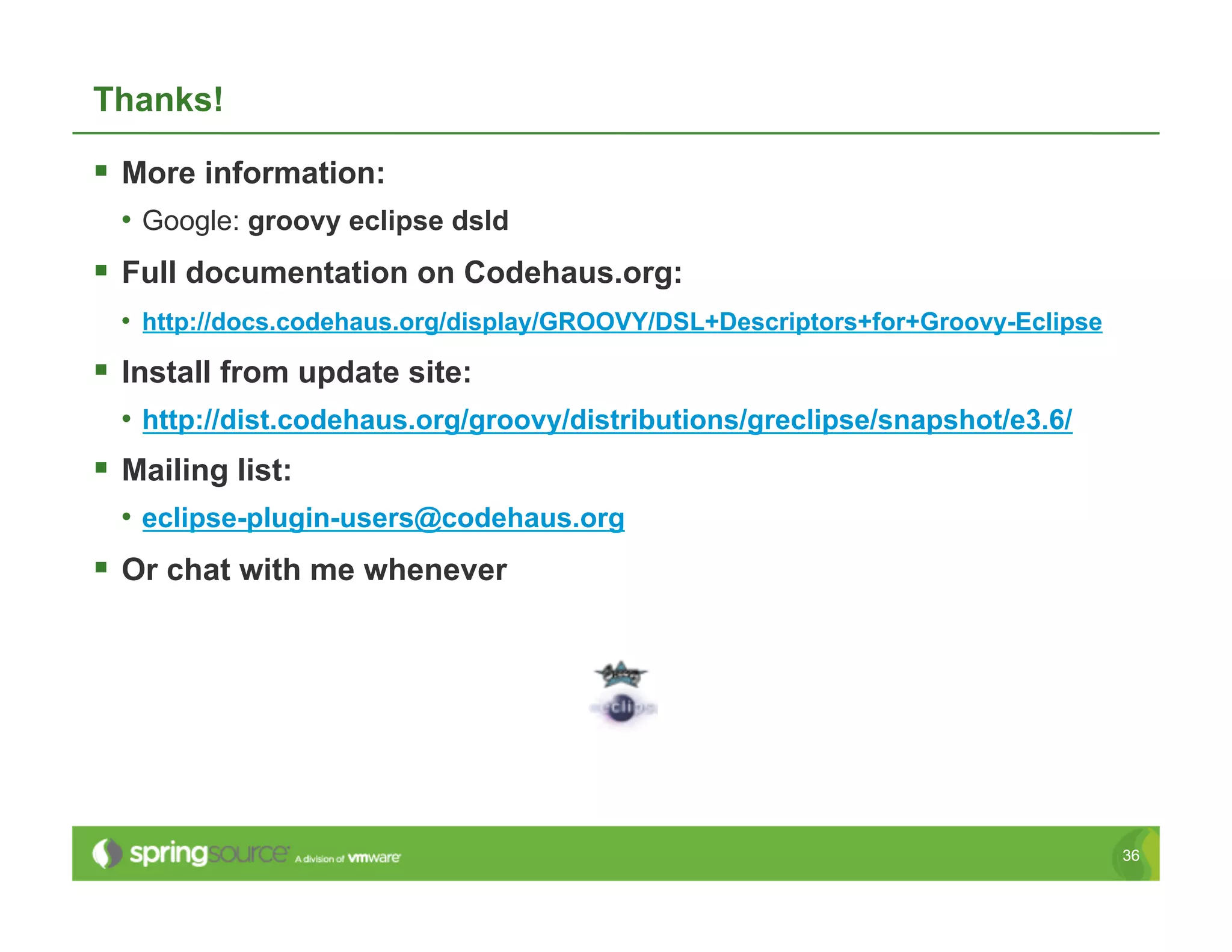 Thanks!

  More information:
  •  Google: groovy eclipse dsld
  Full documentation on Codehaus.org:
  •  http://docs.codehaus.org/display/GROOVY/DSL+Descriptors+for+Groovy-Eclipse
  Install from update site:
  •  http://dist.codehaus.org/groovy/distributions/greclipse/snapshot/e3.6/
  Mailing list:
  •  eclipse-plugin-users@codehaus.org
  Or chat with me whenever




                                                                                  36
 