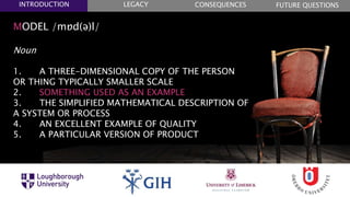 MODEL /mɒd(ə)l/
Noun
1. A THREE-DIMENSIONAL COPY OF THE PERSON
OR THING TYPICALLY SMALLER SCALE
2. SOMETHING USED AS AN EXAMPLE
3. THE SIMPLIFIED MATHEMATICAL DESCRIPTION OF
A SYSTEM OR PROCESS
4. AN EXCELLENT EXAMPLE OF QUALITY
5. A PARTICULAR VERSION OF PRODUCT
FUTURE QUESTIONSLEGACYINTRODUCTION CONSEQUENCES
 
