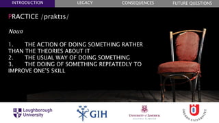PRACTICE /praktɪs/
Noun
1. THE ACTION OF DOING SOMETHING RATHER
THAN THE THEORIES ABOUT IT
2. THE USUAL WAY OF DOING SOMETHING
3. THE DOING OF SOMETHING REPEATEDLY TO
IMPROVE ONE’S SKILL
FUTURE QUESTIONSLEGACYINTRODUCTION CONSEQUENCES
 