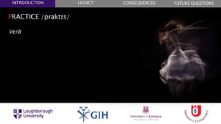 PRACTICE /praktɪs/
Verb
1. DO (SOMETHING) REPEATEDLY AS PART OF ONE’S
NORMAL BEHAVIOUR
2. DO (SOMETHING) REALLY AS PART OF ONE’S
NORMAL BEHAVIOUR
3. (PRACTISED) EXPERT OF THE RESULT OF MUCH
EXPERIENCE
FUTURE QUESTIONSLEGACYINTRODUCTION CONSEQUENCES
 