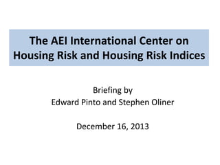 The AEI International Center on
Housing Risk and Housing Risk Indices
Briefing by
Edward Pinto and Stephen Oliner
December 16, 2013

 