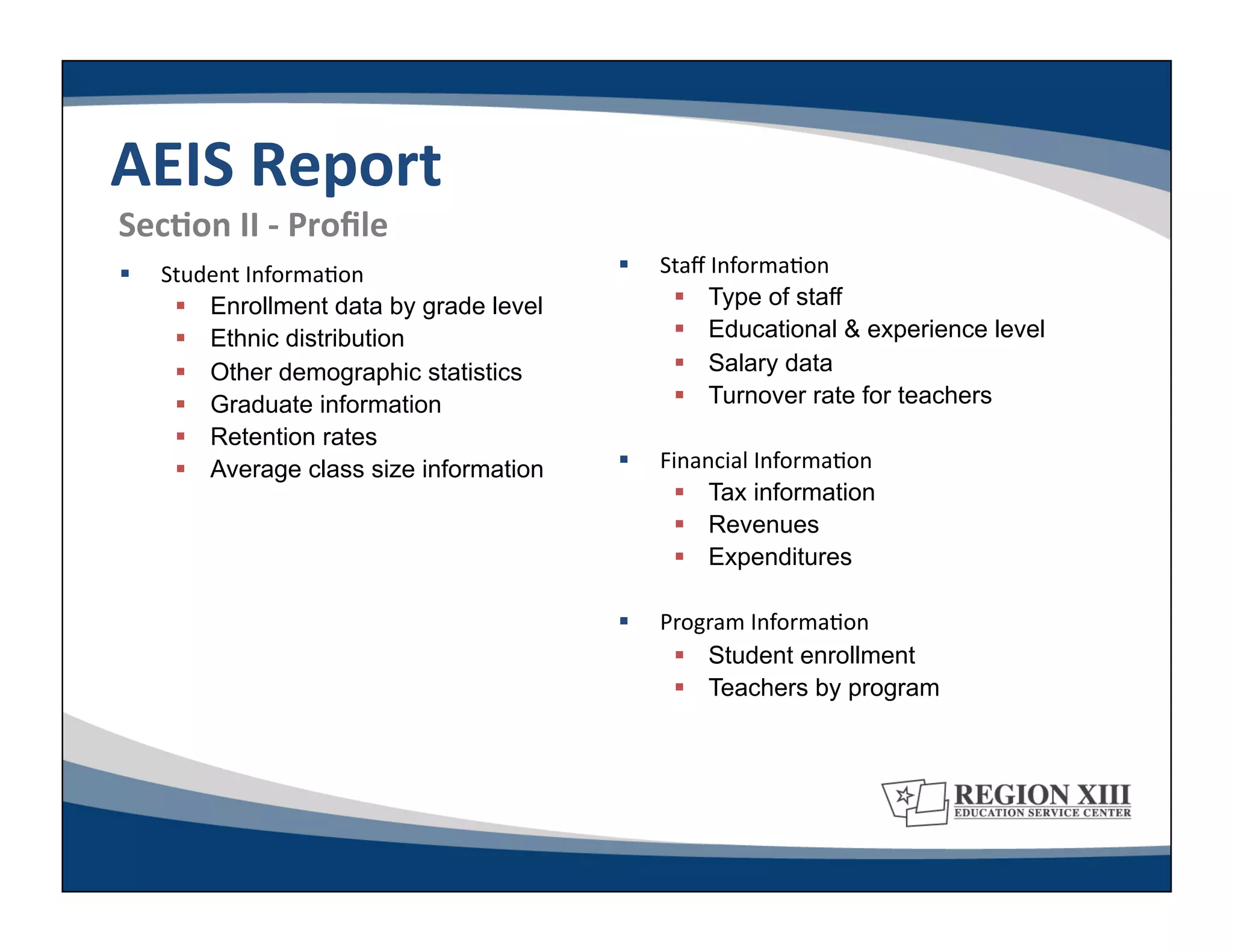 AEIS	
  Report	
  
	
  SecLon	
  II	
  -­‐	
  Proﬁle	
  
     Student	
  Informa-on	
                  Staﬀ	
  Informa-on	
  
         Enrollment data by grade level           Type of staff
         Ethnic distribution                      Educational & experience level
         Other demographic statistics             Salary data
         Graduate information                     Turnover rate for teachers
         Retention rates
         Average class size information       Financial	
  Informa-on	
  
                                                   Tax information
                                                   Revenues
                                                   Expenditures

                                               Program	
  Informa-on	
  
                                                   Student enrollment
                                                   Teachers by program
 