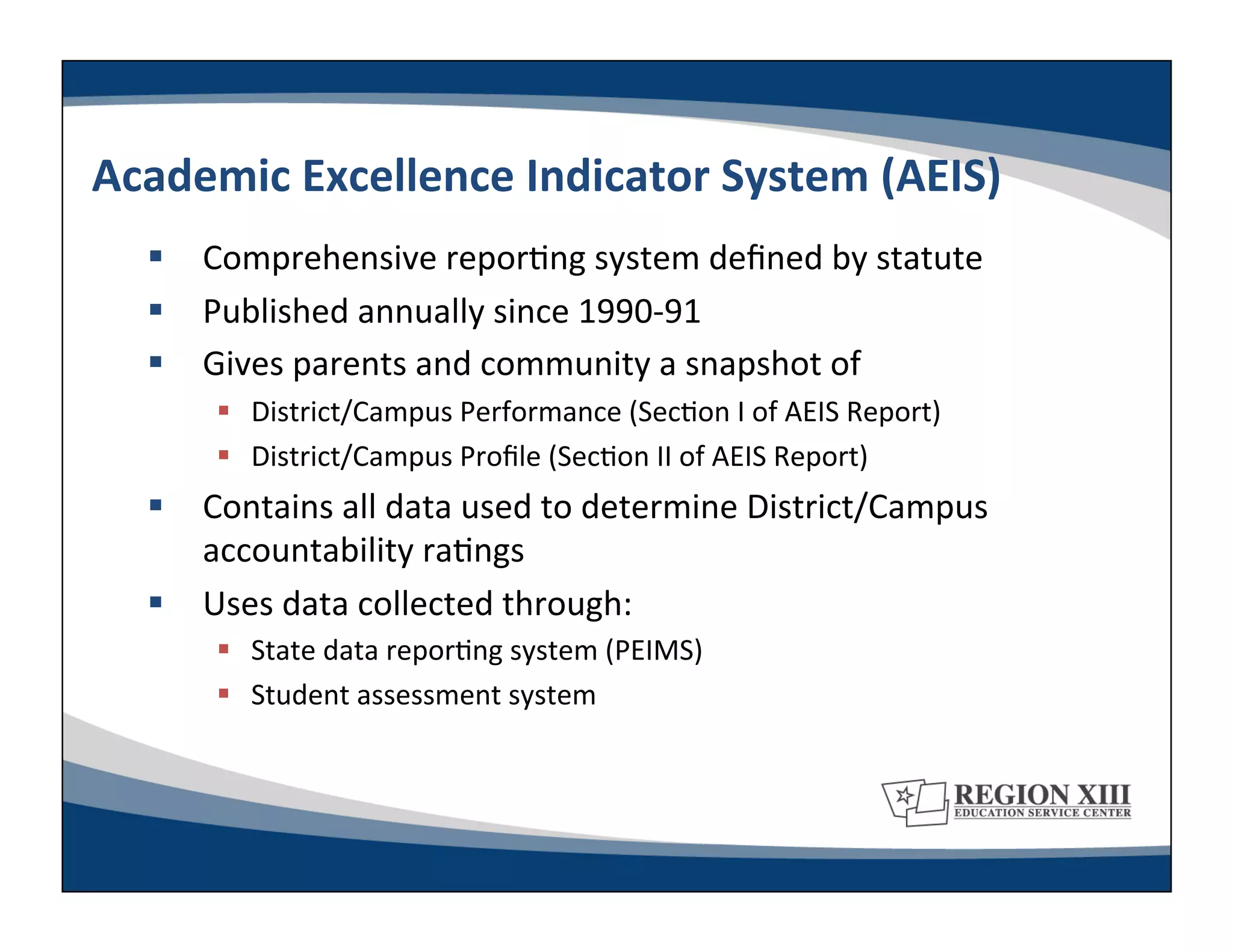 Academic	
  Excellence	
  Indicator	
  System	
  (AEIS)	
  
     Comprehensive	
  repor-ng	
  system	
  deﬁned	
  by	
  statute	
  
     Published	
  annually	
  since	
  1990-­‐91	
  
     Gives	
  parents	
  and	
  community	
  a	
  snapshot	
  of	
  
           District/Campus	
  Performance	
  (Sec-on	
  I	
  of	
  AEIS	
  Report)	
  
           District/Campus	
  Proﬁle	
  (Sec-on	
  II	
  of	
  AEIS	
  Report)	
  
     Contains	
  all	
  data	
  used	
  to	
  determine	
  District/Campus	
  
      accountability	
  ra-ngs	
  
     Uses	
  data	
  collected	
  through:	
  
           State	
  data	
  repor-ng	
  system	
  (PEIMS)	
  
           Student	
  assessment	
  system	
  
 