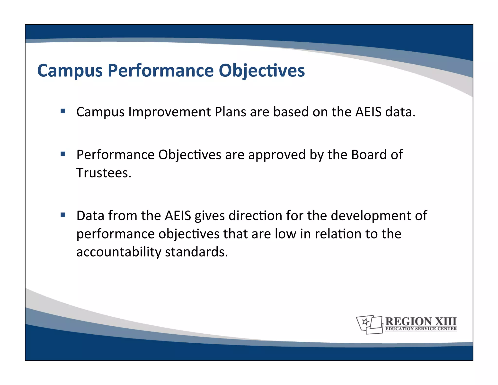 Campus	
  Performance	
  ObjecLves	
  
     Campus	
  Improvement	
  Plans	
  are	
  based	
  on	
  the	
  AEIS	
  data.	
  

     Performance	
  Objec-ves	
  are	
  approved	
  by	
  the	
  Board	
  of	
  
      Trustees.	
  

     Data	
  from	
  the	
  AEIS	
  gives	
  direc-on	
  for	
  the	
  development	
  of	
  
      performance	
  objec-ves	
  that	
  are	
  low	
  in	
  rela-on	
  to	
  the	
  
      accountability	
  standards.	
  
 