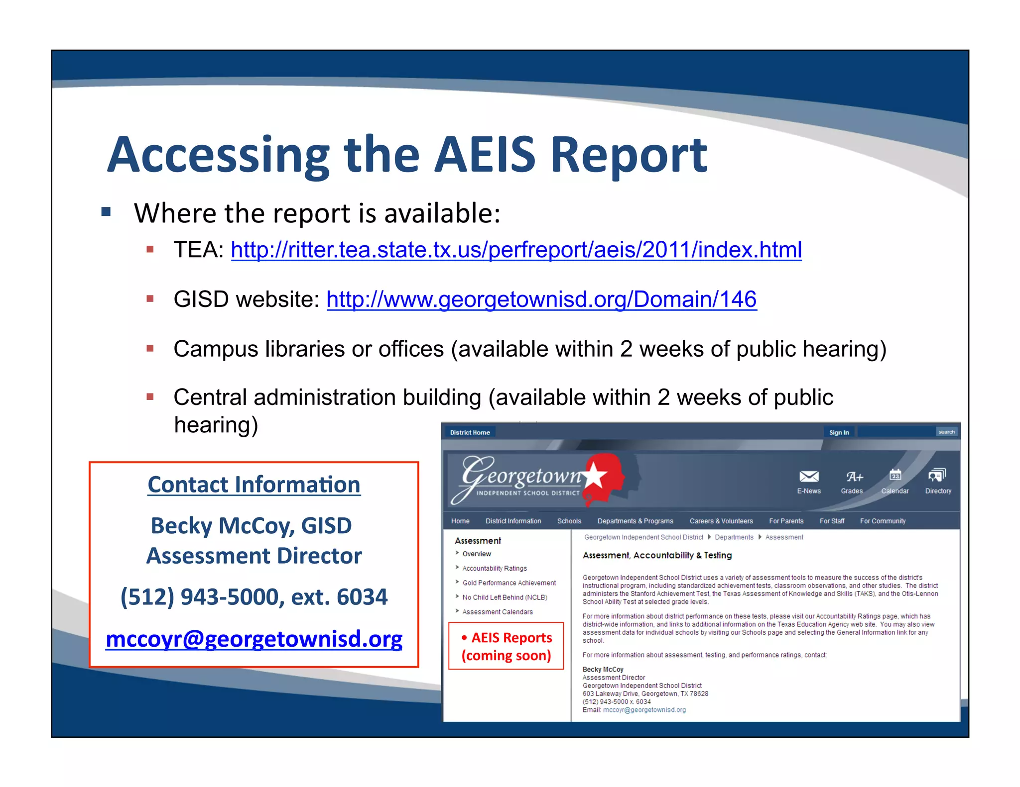 Accessing	
  the	
  AEIS	
  Report	
  
  Where	
  the	
  report	
  is	
  available:	
  
       TEA: http://ritter.tea.state.tx.us/perfreport/aeis/2011/index.html

       GISD website: http://www.georgetownisd.org/Domain/146

       Campus libraries or offices (available within 2 weeks of public hearing)

       Central administration building (available within 2 weeks of public
        hearing)

      Contact	
  InformaLon	
  
     Becky	
  McCoy,	
  GISD	
  
     Assessment	
  Director    	
  
  (512)	
  943-­‐5000,	
  ext.	
  6034	
  
mccoyr@georgetownisd.org	
                   • 	
  AEIS	
  Reports	
  
                                             (coming	
  soon)    	
  
 