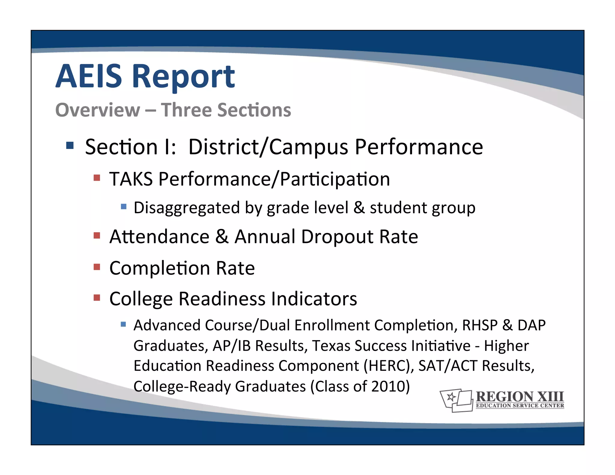 AEIS	
  Report	
  
Overview	
  –	
  Three	
  SecLons	
  
   Sec-on	
  I:	
  	
  District/Campus	
  Performance	
  
       TAKS	
  Performance/Par-cipa-on	
  
           Disaggregated	
  by	
  grade	
  level	
  &	
  student	
  group	
  
       ARendance	
  &	
  Annual	
  Dropout	
  Rate	
  
       Comple-on	
  Rate	
  
       College	
  Readiness	
  Indicators	
  
           Advanced	
  Course/Dual	
  Enrollment	
  Comple-on,	
  RHSP	
  &	
  DAP	
  
            Graduates,	
  AP/IB	
  Results,	
  Texas	
  Success	
  Ini-a-ve	
  -­‐	
  Higher	
  
            Educa-on	
  Readiness	
  Component	
  (HERC),	
  SAT/ACT	
  Results,	
  
            College-­‐Ready	
  Graduates	
  (Class	
  of	
  2010)	
  
 