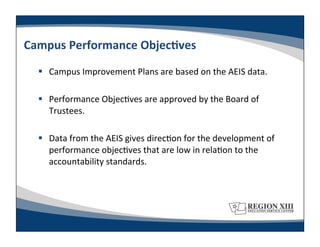 Campus	
  Performance	
  ObjecLves	
  
     Campus	
  Improvement	
  Plans	
  are	
  based	
  on	
  the	
  AEIS	
  data.	
  

     Performance	
  Objec-ves	
  are	
  approved	
  by	
  the	
  Board	
  of	
  
      Trustees.	
  

     Data	
  from	
  the	
  AEIS	
  gives	
  direc-on	
  for	
  the	
  development	
  of	
  
      performance	
  objec-ves	
  that	
  are	
  low	
  in	
  rela-on	
  to	
  the	
  
      accountability	
  standards.	
  
 