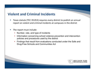 Violent	
  and	
  Criminal	
  Incidents	
  
   Texas	
  statute	
  (TEC	
  39.053)	
  requires	
  every	
  district	
  to	
  publish	
  an	
  annual	
  
    report	
  on	
  violent	
  and	
  criminal	
  incidents	
  at	
  campuses	
  in	
  the	
  district	
  

   The	
  report	
  must	
  include:	
  
         Number, rate, and type of incidents
         Information concerning school violence prevention and intervention
          policies and procedures used by the district
         Findings that result from evaluations conducted under the Safe and
          Drug-Free Schools and Communities Act
 