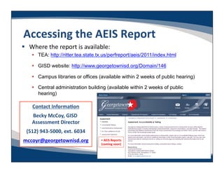 Accessing	
  the	
  AEIS	
  Report	
  
  Where	
  the	
  report	
  is	
  available:	
  
       TEA: http://ritter.tea.state.tx.us/perfreport/aeis/2011/index.html

       GISD website: http://www.georgetownisd.org/Domain/146

       Campus libraries or offices (available within 2 weeks of public hearing)

       Central administration building (available within 2 weeks of public
        hearing)

      Contact	
  InformaLon	
  
     Becky	
  McCoy,	
  GISD	
  
     Assessment	
  Director    	
  
  (512)	
  943-­‐5000,	
  ext.	
  6034	
  
mccoyr@georgetownisd.org	
                   • 	
  AEIS	
  Reports	
  
                                             (coming	
  soon)    	
  
 