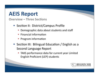 AEIS	
  Report	
  
Overview	
  –	
  Three	
  SecLons	
  
      Sec-on	
  II:	
  	
  District/Campus	
  Proﬁle	
  
           Demographic	
  data	
  about	
  students	
  and	
  staﬀ	
  
           Financial	
  informa-on	
  
           Program	
  informa-on	
  
      Sec-on	
  III:	
  	
  Bilingual	
  Educa-on	
  /	
  English	
  as	
  a	
  
       Second	
  Language	
  Report	
  
           TAKS	
  performance	
  data	
  for	
  current	
  year	
  Limited	
  
            English	
  Proﬁcient	
  (LEP)	
  students	
  
 