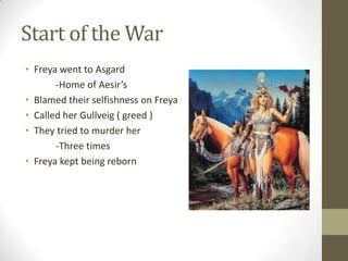 Start of the War
• Freya went to Asgard
-Home of Aesir’s
• Blamed their selfishness on Freya
• Called her Gullveig ( greed )
• They tried to murder her
-Three times
• Freya kept being reborn

 