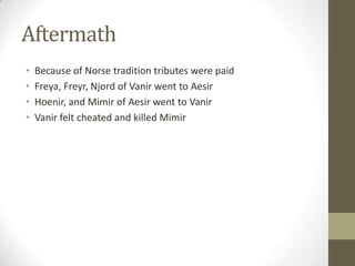 Aftermath
•
•
•
•

Because of Norse tradition tributes were paid
Freya, Freyr, Njord of Vanir went to Aesir
Hoenir, and Mimir of Aesir went to Vanir
Vanir felt cheated and killed Mimir

 