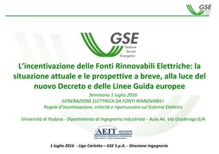 - 1 -
L’incentivazione delle Fonti Rinnovabili Elettriche: la 
situazione attuale e le prospettive a breve, alla luce del 
nuovo Decreto e delle Linee Guida europee 
1 luglio 2016  ‐ Ugo Carlotto – GSE S.p.A. ‐ Direzione Ingegneria
Seminario 1 luglio 2016
GENERAZIONE ELETTRICA DA FONTI RINNOVABILI:
Regole d’incentivazione, criticità e ripercussioni sul Sistema Elettrico
Università di Padova ‐ Dipartimento di Ingegneria Industriale ‐ Aula Ae, Via Gradenigo 6/A
 