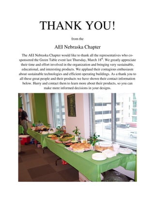 THANK YOU!
                                     from the

                         AEI Nebraska Chapter
   The AEI Nebraska Chapter would like to thank all the representatives who co-
sponsored the Green Table event last Thursday, March 18th. We greatly appreciate
  their time and effort involved in the organization and bringing very sustainable,
   educational, and interesting products. We applaud their contagious enthusiasm
about sustainable technologies and efficient operating buildings. As a thank you to
 all these great people and their products we have shown their contact information
   below. Hurry and contact them to learn more about their products, so you can
                   make more informed decisions in your designs.
 
