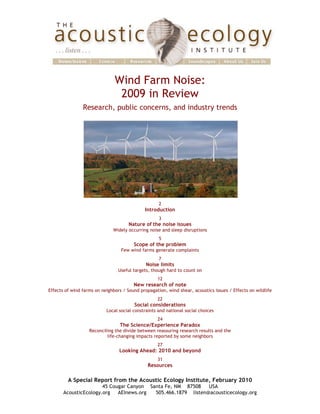  	
  	
  	
  	
  	
  	
  	
                                                                                                             	
  

                                                             Wind Farm Noise:	
  
                                                              2009 in Review
                                              Research, public concerns, and industry trends




                                                                                  2
                                                                           Introduction
                                                                                  3
                                                                    Nature of	
  the noise issues
                                                            Widely occurring noise and sleep disruptions
                                                                                  5
                                                                      Scope of the problem
                                                                Few wind farms generate complaints
                                                                                  7
                                                                            Noise limits
                                                               Useful targets, though hard to count on
                                                                                 12
                                                                      New research of note
                              Effects of wind farms on neighbors / Sound propagation, wind shear, acoustics issues / Effects on wildlife
                                                                                 22
                                                                      Social considerations
                                                         Local social constraints and national social choices
                                                                                 24
                                                               The Science/Experience Paradox
                                                 Reconciling the divide between reassuring research results and the
                                                         life-changing impacts reported by some neighbors
                                                                                 27
                                                               Looking Ahead: 2010 and beyond
                                                                                 31
                                                                             Resources

                                       A Special Report from the Acoustic Ecology Institute, February 2010
                                                     45 Cougar Canyon Santa Fe, NM 87508    USA
                                     AcousticEcology.org   AEInews.org  505.466.1879 listen@acousticecology.org
 