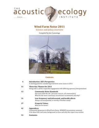  
                                                                	
  
                              Wind	
  Farm	
  Noise	
  2011	
  
                                  Science	
  and	
  policy	
  overview	
  
                                         Compiled	
  by	
  Jim	
  Cummings	
  




                                                                                                              	
  
                                                           	
  
                                                       Contents	
  
                                                           	
  
	
       4	
       Introduction:	
  AEI’s	
  Perspective	
  
	
          	
     A	
  starting	
  point	
  for	
  considering	
  wind	
  farm	
  noise	
  issues	
  in	
  2011	
  
	
     11	
        Three	
  Key	
  Themes	
  for	
  2011	
  
	
          	
     Along	
  with	
  a	
  call	
  for	
  respectful	
  engagement	
  with	
  differing	
  opinions/interpretations	
  
	
     13	
        	
          Community	
  Noise	
  Standards	
  
	
          	
     	
          One	
  noise	
  limit	
  fits	
  all?	
  	
  (all	
  noise	
  sources;	
  all	
  communities)	
  
	
          	
     	
          What	
  do	
  the	
  more	
  cautionary	
  acousticians	
  recommend,	
  and	
  why?	
  
	
     31	
        	
          Low-­frequency	
  and	
  infrasound,	
  and	
  health	
  effects	
  
	
          	
     	
          Always	
  inconsequential,	
  or	
  worthy	
  of	
  further	
  study?	
  
	
     37	
        	
          Property	
  Values	
  
	
          	
     	
          What	
  do	
  we	
  know?	
  
	
     42	
        Appendices	
  
	
          	
     Community	
  Responses	
  to	
  Wind	
  Farm	
  Noise:	
  NEWEEP	
  presentation	
  summary	
  
	
          	
     A	
  bit	
  about	
  AEI,	
  and	
  some	
  background	
  on	
  how	
  and	
  why	
  this	
  report	
  was	
  written	
  
	
     53	
        Footnotes
 