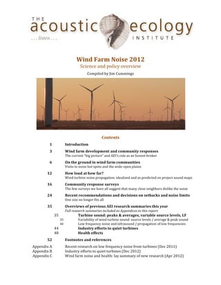  
	
  
                                                                 Wind	
  Farm	
  Noise	
  2012	
  
                                                                     Science	
  and	
  policy	
  overview	
  
                                                                             Compiled	
  by	
  Jim	
  Cummings	
  




                                                                                                                                                                           	
  
                                                                                                  	
  
                                                                                              Contents	
  
	
                   1	
                            Introduction	
  
	
                   3	
                            Wind	
  farm	
  development	
  and	
  community	
  responses	
  
	
                      	
                          The	
  current	
  “big	
  picture”	
  and	
  AEI’s	
  role	
  as	
  an	
  honest	
  broker	
  
	
                   6	
                            On	
  the	
  ground	
  in	
  wind	
  farm	
  communities	
  
	
                      	
                          Visits	
  to	
  noise	
  hot	
  spots	
  and	
  the	
  wide-­‐open	
  plains	
  
	
                 12	
                             How	
  loud	
  at	
  how	
  far?	
  
	
                      	
                          Wind	
  turbine	
  noise	
  propagation:	
  idealized	
  and	
  as	
  predicted	
  on	
  project	
  sound	
  maps	
  
	
                 16	
                             Community	
  response	
  surveys	
  
	
                      	
                          The	
  few	
  surveys	
  we	
  have	
  all	
  suggest	
  that	
  many	
  close	
  neighbors	
  dislike	
  the	
  noise	
  
	
                 24	
                             Recent	
  recommendations	
  and	
  decisions	
  on	
  setbacks	
  and	
  noise	
  limits	
  
	
                      	
                          One	
  size	
  no	
  longer	
  fits	
  all	
  
	
                 35	
                             Overviews	
  of	
  previous	
  AEI	
  research	
  summaries	
  this	
  year	
  
	
                                  	
              Full	
  research	
  summaries	
  included	
  as	
  Appendices	
  to	
  this	
  report	
  
	
                             35	
                 	
             Turbine	
  sound:	
  peaks	
  &	
  averages,	
  variable	
  source	
  levels,	
  LF	
  
	
                                         35	
   	
               Variability	
  of	
  wind	
  turbine	
  sound:	
  source	
  levels	
  /	
  average	
  &	
  peak	
  sound	
  
	
                                         40	
   	
               Low	
  frequency	
  noise	
  and	
  infrasound	
  /	
  propagation	
  of	
  low	
  frequencies	
  	
  
	
                             44	
                 	
             Industry	
  efforts	
  to	
  quiet	
  turbines	
  
	
                             48	
                 	
             Health	
  effects	
  
	
                 52	
                             Footnotes	
  and	
  references	
                      	
  
	
     Appendix	
  A	
                              Recent	
  research	
  on	
  low	
  frequency	
  noise	
  from	
  turbines	
  (Dec	
  2011)	
  
	
     Appendix	
  B	
                              Industry	
  efforts	
  to	
  quiet	
  turbines	
  (Dec	
  2012)	
  
	
     Appendix	
  C	
                              Wind	
  farm	
  noise	
  and	
  health:	
  lay	
  summary	
  of	
  new	
  research	
  (Apr	
  2012)
 