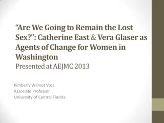 “Are We Going to Remain the Lost
Sex?”: Catherine East& Vera Glaser as
Agents of Change for Women in
Washington
Presentedat AEJMC2013
Kimberly Wilmot Voss
Associate Professor
University of Central Florida
 