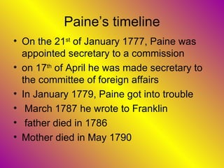 Paine’s timeline On the 21 st  of January 1777, Paine was appointed secretary to a commission  on 17 th  of April he was made secretary to the committee of foreign affairs In January 1779, Paine got into trouble March 1787 he wrote to Franklin  father died in 1786  Mother died in May 1790  