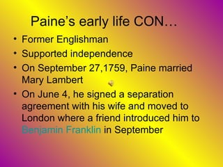 Paine’s early life CON… Former Englishman  Supported independence On September 27,1759, Paine married Mary Lambert On June 4, he signed a separation agreement with his wife and moved to London where a friend introduced him to  Benjamin Franklin  in September  