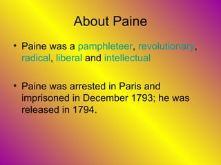 About Paine Paine was a  pamphleteer ,  revolutionary ,  radical ,  liberal  and  intellectual Paine was arrested in Paris and imprisoned in December 1793; he was released in 1794.  