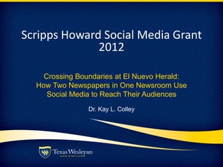 Scripps Howard Social Media Grant
2012
Crossing Boundaries at El Nuevo Herald:
How Two Newspapers in One Newsroom Use
Social Media to Reach Their Audiences
Dr. Kay L. Colley
 