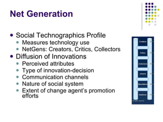 Net Generation Social Technographics Profile Measures technology use NetGens: Creators, Critics, Collectors Diffusion of Innovations Perceived attributes Type of innovation-decision Communication channels Nature of social system Extent of change agent’s promotion  efforts 