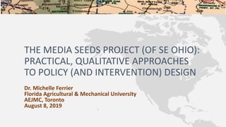 THE MEDIA SEEDS PROJECT (OF SE OHIO):
PRACTICAL, QUALITATIVE APPROACHES
TO POLICY (AND INTERVENTION) DESIGN
Dr. Michelle Ferrier
Florida Agricultural & Mechanical University
AEJMC, Toronto
August 8, 2019
 