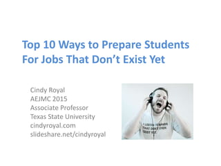 Top 10 Ways to Prepare Students
For Jobs That Don’t Exist Yet
Cindy Royal
AEJMC 2015
Associate Professor
Texas State University
cindyroyal.com
slideshare.net/cindyroyal
 