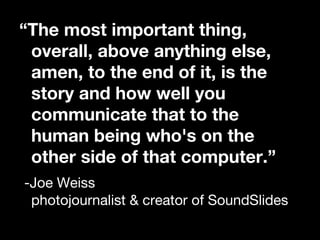 “ The most important thing, overall, above anything else, amen, to the end of it, is the story and how well you communicate that to the human being who's on the other side of that computer.” -Joe Weiss  photojournalist & creator of SoundSlides 