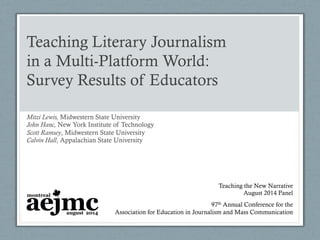 Teaching Literary Journalism
in a Multi-Platform World:
Survey Results of Educators
Mitzi Lewis, Midwestern State University
John Hanc, New York Institute of Technology
Scott Ramsey, Midwestern State University
Calvin Hall, Appalachian State University
97th Annual Conference for the
Association for Education in Journalism and Mass Communication
Teaching the New Narrative
August 2014 Panel
 