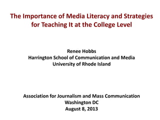 The Importance of Media Literacy and Strategies
for Teaching It at the College Level
Renee Hobbs
Harrington School of Communication and Media
University of Rhode Island
Association for Journalism and Mass Communication
Washington DC
August 8, 2013
 