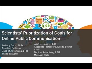 1
Scientists’ Prioritization of Goals for
Online Public Communication
Anthony Dudo, Ph.D.
Assistant Professor
Dept. of Advertising & PR
Texas at Austin
John C. Besley, Ph.D.
Associate Professor & Ellis N. Brandt
Chair
Dept. of Advertising & PR
Michigan State
 