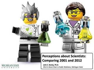 Perceptions about Scientists:
Comparing 2001 and 2012
John C. Besley, Ph.D.
Ellis N. Brant Chair in Public Relations, Michigan State
 