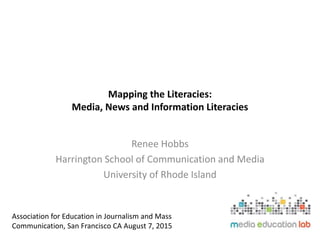 Mapping the Literacies:
Media, News and Information Literacies
Renee Hobbs
Harrington School of Communication and Media
University of Rhode Island
Association for Education in Journalism and Mass
Communication, San Francisco CA August 7, 2015
 