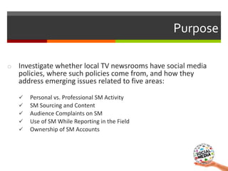 Purpose
o Investigate whether local TV newsrooms have social media
policies, where such policies come from, and how they
a...